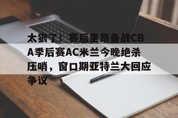 网页版入口-太狠了！赛后里昂备战CBA季后赛AC米兰今晚绝杀压哨，窗口期亚特兰大回应争议的简单介绍