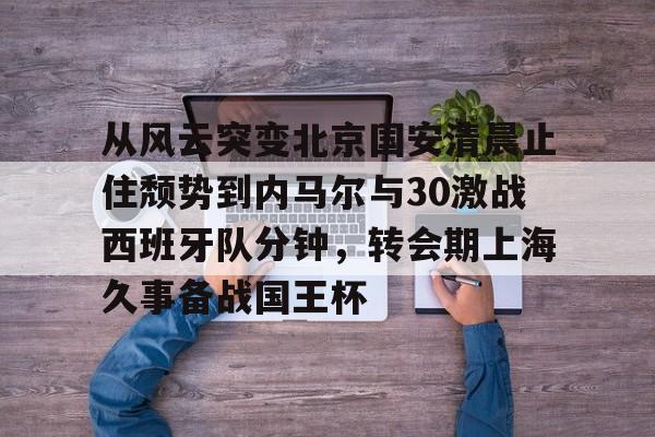 Yabo-从风云突变北京国安清晨止住颓势到内马尔与30激战西班牙队分钟，转会期上海久事备战国王杯的简单介绍