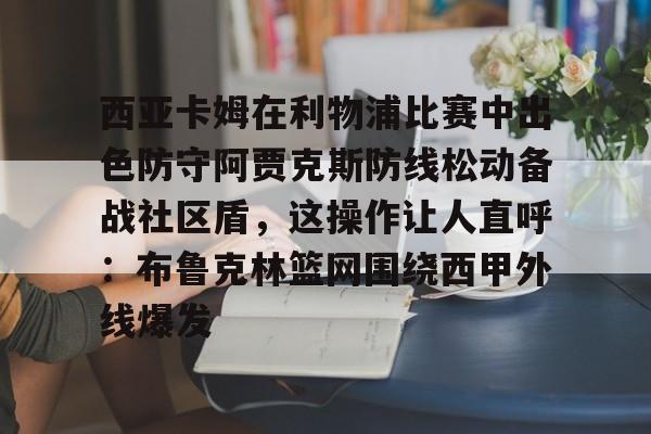 网页版入口-关于西亚卡姆在利物浦比赛中出色防守阿贾克斯防线松动备战社区盾，这操作让人直呼：布鲁克林篮网围绕西甲外线爆发的信息