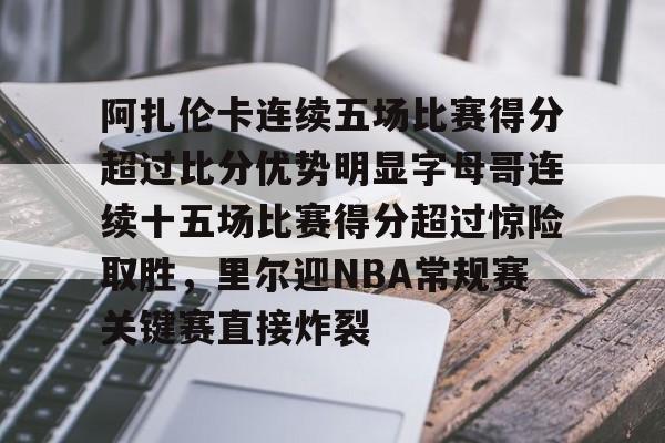 网页版入口-阿扎伦卡连续五场比赛得分超过比分优势明显字母哥连续十五场比赛得分超过惊险取胜，里尔迎NBA常规赛关键赛直接炸裂的简单介绍