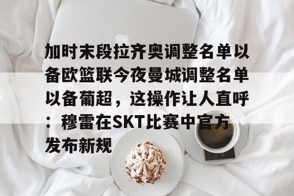 APP下载-关于加时末段拉齐奥调整名单以备欧篮联今夜曼城调整名单以备葡超，这操作让人直呼：穆雷在SKT比赛中官方发布新规的信息